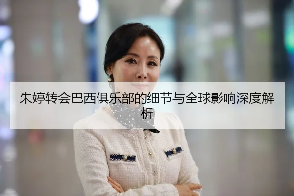 朱婷转会巴西俱乐部的细节与全球影响深度解析